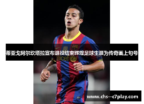 蒂亚戈阿尔坎塔拉宣布退役结束辉煌足球生涯为传奇画上句号